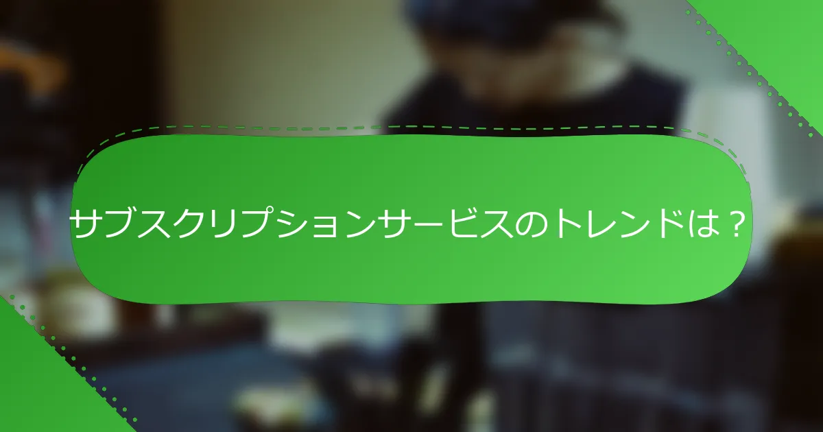 サブスクリプションサービスのトレンドは？